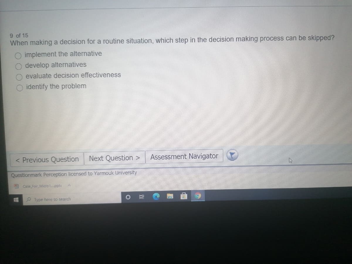 9 of 15
When making a decision for a routine situation, which step in the decision making process can be skipped?
implement the alternative
develop alternatives
evaluate decision effectiveness
identify the problem
< Previous Question
Next Question >
Assessment Navigator
Questionmark Perception licensed to Yarmouk University
Case Fair Micro1.pptx
Type here to search
