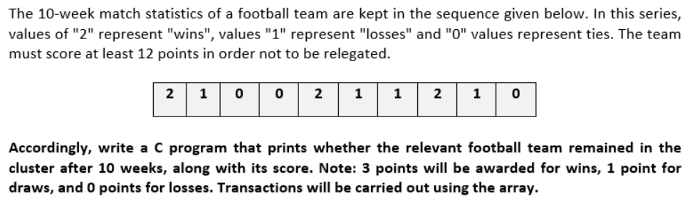 The 10-week match statistics of a football team are kept in the sequence given below. In this series,
values of "2" represent "wins", values "1" represent "losses" and "0" values represent ties. The team
must score at least 12 points in order not to be relegated.
2
2
1
1
2
Accordingly, write a C program that prints whether the relevant football team remained in the
cluster after 10 weeks, along with its score. Note: 3 points will be awarded for wins, 1 point for
draws, and O points for losses. Transactions will be carried out using the array.
