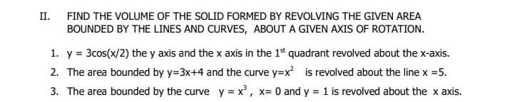 II.
FIND THE VOLUME OF THE SOLID FORMED BY REVOLVING THE GIVEN AREA
BOUNDED BY THE LINES AND CURVES, ABOUT A GIVEN AXIS OF ROTATION.
1. y = 3cos(x/2) the y axis and the x axis in the 1s quadrant revolved about the x-axis.
2. The area bounded by y=3x+4 and the curve y=x is revolved about the line x =5.
3. The area bounded by the curve y = x, x= 0 and y = 1 is revolved about the x axis.
