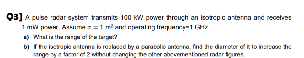 Q3] A pulse radar system transmits 100 kW power through an isotropic antenna and receives
1 mW power. Assume o = 1 m² and operating frequency=1 GHz.
a) What is the range of the target?
b) If the isotropic antenna is replaced by a parabolic antenna, find the diameter of it to increase the
range by a factor of 2 without changing the other abovementioned radar figures.
