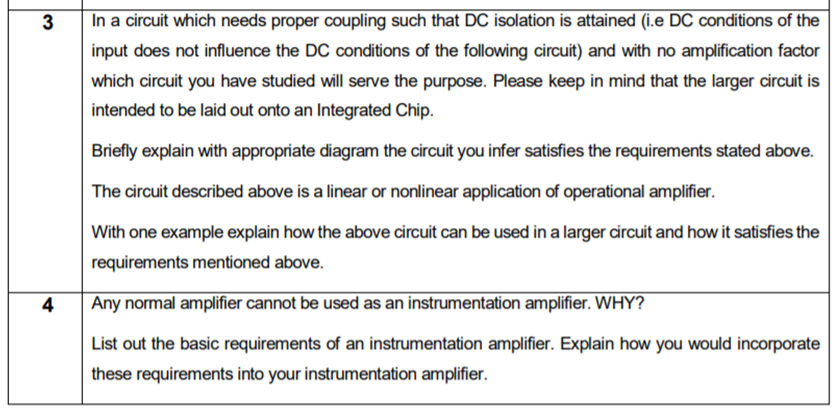 3
In a circuit which needs proper coupling such that DC isolation is attained (i.e DC conditions of the
input does not influence the DC conditions of the following circuit) and with no amplification factor
which circuit you have studied will serve the purpose. Please keep in mind that the larger circuit is
intended to be laid out onto an Integrated Chip.
Briefly explain with appropriate diagram the circuit you infer satisfies the requirements stated above.
The circuit described above is a linear or nonlinear application of operational amplifier.
With one example explain how the above circuit can be used in a larger circuit and how it satisfies the
requirements mentioned above.
4
Any normal amplifier cannot be used as an instrumentation amplifier. WHY?
List out the basic requirements of an instrumentation amplifier. Explain how you would incorporate
these requirements into your instrumentation amplifier.
