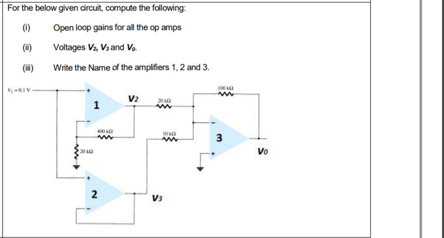For the below given circuit, compute the following:
(i)
Open loop gains for all the op amps
(ii)
Voltages V2, V3 and Vo.
(ii)
Write the Name of the amplifiers 1, 2 and 3.
100 ka
V -0.1 V
V2
20 LA
1
400 a
3
20 k2
Vo
2
V3
