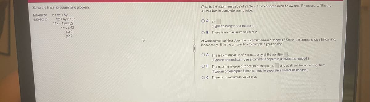 What is the maximum value of z? Select the correct choice below and, if necessary, fill in the
answer box to complete your choice.
Solve the linear programming problem.
Maximize z=5x + 5y
9x + 8y 2 153
14x- 11y227
subject to
O A. z=
(Type an integer or a fraction.)
X+ys43
X20
O B. There is no maximum value of z.
y20
At what corner point(s) does the maximum value of z occur? Select the correct choice below and,
if necessary, fill in the answer box to complete your choice.
O A. The maximum value of z occurs only at the point(s).
(Type an ordered pair. Use a comma to separate answers as needed.)
O B. The maximum value of z occurs at the points and at all points connecting them.
needed.
(Type an ordered pair. Use a comma to separate answers
O C. There is no maximum value of z.

