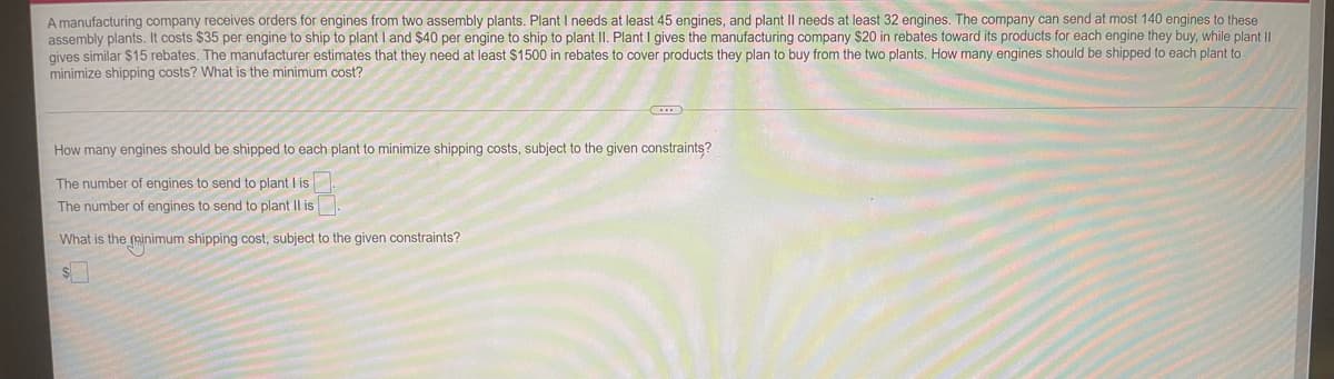 A manufacturing company receives orders for engines from two assembly plants. Plant I needs at least 45 engines, and plant II needs at least 32 engines. The company can send at most 140 engines to these
assembly plants. It costs $35 per engine to ship to plant I and $40 per engine to ship to plant II. Plant I gives the manufacturing company $20 in rebates toward its products for each engine they buy, while plant II
gives similar $15 rebates. The manufacturer estimates that they need at least $1500 in rebates to cover products they plan to buy from the two plants. How many engines should be shipped to each plant to
minimize shipping costs? What is the minimum cost?
How many engines should be shipped to each plant to minimize shipping costs, subject to the given constraints?
The number of engines to send to plant I is
The number of engines to send to plant Il is
What is the minimum shipping cost, subject to the given constraints?
