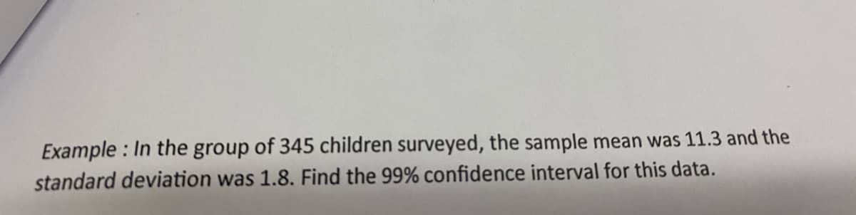 Example : In the group of 345 children surveyed, the sample mean was 11.3 and the
standard deviation was 1.8. Find the 99% confidence interval for this data.
