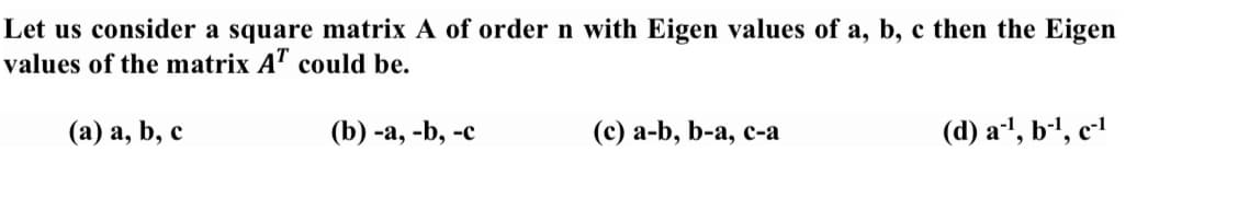 Let us consider a square matrix A of order n with Eigen values of a, b, c then the Eigen
values of the matrix A" could be.
(а) а, b, с
(b) -а, -b, -с
(c) а-b, b-a, с-а
(d) a1, b-', c-l
