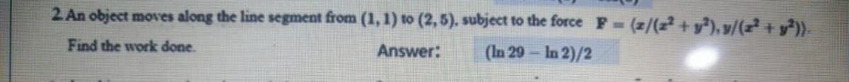 2. An object moves along the line segment from (1, 1) to (2, 5). subject to the force F (z/(z² + y³), v/(z² + y³))
Find the work done.
Answer:
(In 29- In 2)/2
