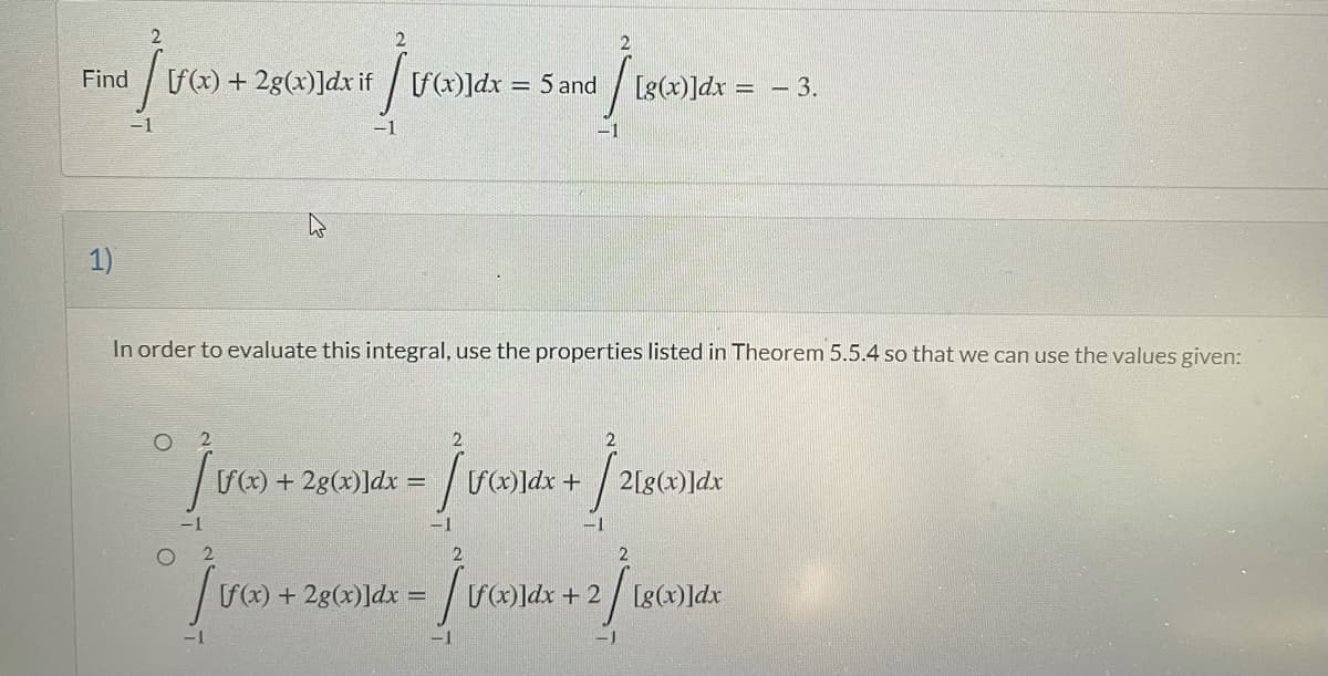 Find
f(x) + 2g(x)]dx if
[f(x)]dx = 5 and
Ig(x)]dx :
= - 3.
-1
-1
1)
In order to evaluate this integral, use the properties listed in Theorem 5.5.4 so that we can use the values given:
2
S() + 2g(x)]dx = / v]dx +
2[g(x)]dx
-1
2
f(x) + 2g(x)]dx = / vG
S]dx + 2 / [g(x)]dx
-1
-1
