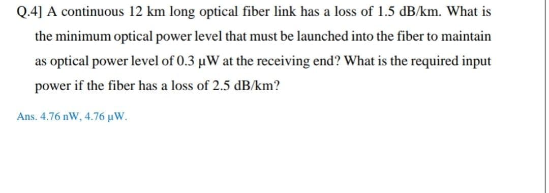 Q.4] A continuous 12 km long optical fiber link has a loss of 1.5 dB/km. What is
the minimum optical power level that must be launched into the fiber to maintain
as optical power level of 0.3 µW at the receiving end? What is the required input
power if the fiber has a loss of 2.5 dB/km?
Ans. 4.76 nW, 4.76 µW.
