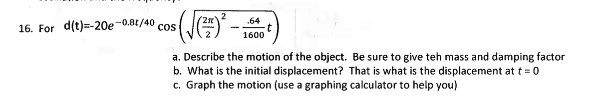 2n
.64
16. For d(t)=-20e-0.8t/40
CoS
1600
a. Describe the motion of the object. Be sure to give teh mass and damping factor
b. What is the initial displacement? That is what is the displacement at t = 0
c. Graph the motion (use a graphing calculator to help you)
