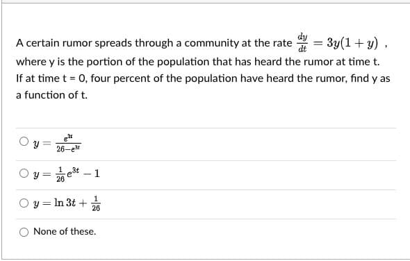 A certain rumor spreads through a community at the rate = 3y(1+ y) ,
dy
where y is the portion of the population that has heard the rumor at time t.
If at time t = 0, four percent of the population have heard the rumor, find y as
a function of t.
et
26-e*
y = e3t – 1
26
O y = In 3t +
26
None of these.
