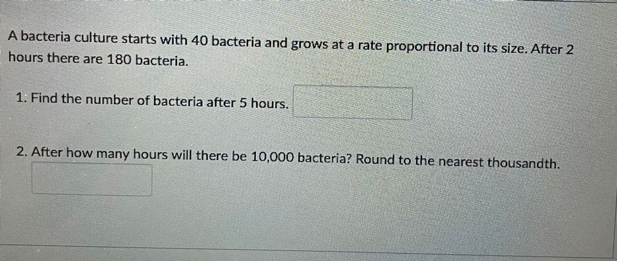 A bacteria culture starts with 40 bacteria and grows at a rate proportional to its size. After 2
hours there are 180 bacteria.
1. Find the number of bacteria after 5 hours.
2. After how many hours will there be 10,000 bacteria? Round to the nearest thousandth.
