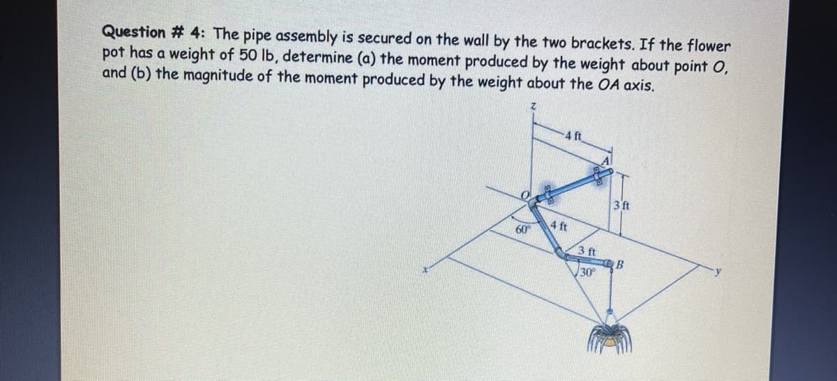 Question # 4: The pipe assembly is secured on the wall by the two brackets. If the flower
pot has a weight of 50 lb, determine (a) the moment produced by the weight about point O,
and (b) the magnitude of the moment produced by the weight about the OA axis.
4 ft
3 ft
4 ft
60
3 ft
B
30
