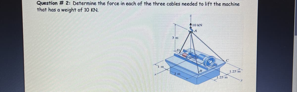 Question # 2: Determine the force in each of the three cables needed to lift the machine
that has a weight of 10 KN.
A10 kN
DA
3 m
I m
1.25 m
1.25 m
