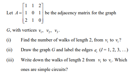 [1 1 2]
Let A=1 0 1 be the adjacency matrix for the graph
|2 1 0]
G, with vertices v,, V2, V3.
(i)
Find the number of walks of length 2, from v, to v,?
(ii)
Draw the graph G and label the edges e, (I = 1, 2, 3, ...)
(iii) Write down the walks of length 2 from v, to v. Which
ones are simple circuits?
