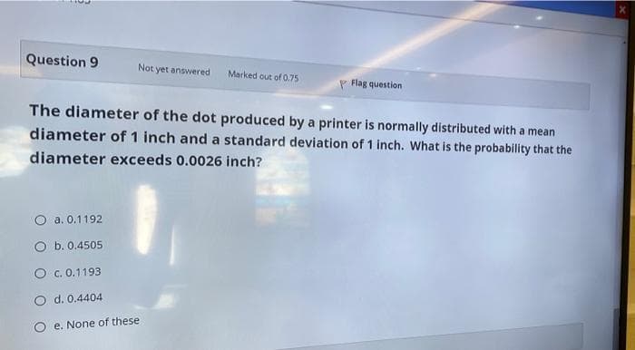 Question 9
Not yet answered
Marked out of 0.75
P Flag question
The diameter of the dot produced by a printer is normally distributed with a mean
diameter of 1 inch and a standard deviation of 1 inch. What is the probability that the
diameter exceeds 0.0026 inch?
a. 0.1192
b. 0.4505
O . 0.1193
O d. 0.4404
e. None of these
