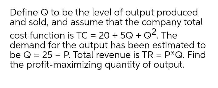 Define Q to be the level of output produced
and sold, and assume that the company total
cost function is TC = 20 + 5Q + Q2. The
demand for the output has been estimated to
be Q = 25 – P. Total revenue is TR = P*Q. Find
the profit-maximizing quantity of output.
