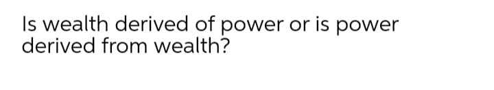 Is wealth derived of power or is power
derived from wealth?
