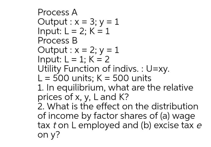 Process A
Output : x = 3; y = 1
Input: L = 2; K= 1
Process B
Output : x = 2; y = 1
Input: L = 1; K = 2
Utility Function of indivs. : U=xy.
L = 500 units; K = 500 units
1. In equilibrium, what are the relative
prices of x, y, L and K?
2. What is the effect on the distribution
of income by factor shares of (a) wage
tax ton L employed and (b) excise tax e
on y?
%3D
%3D

