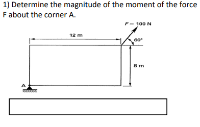 1) Determine the magnitude of the moment of the force
F about the corner A.
F- 100 N
12 m
60°
8m
