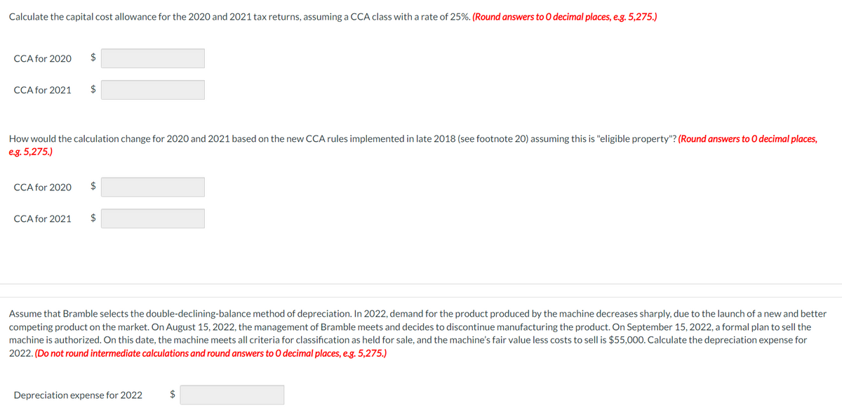 Calculate the capital cost allowance for the 2020 and 2021 tax returns, assuming a CCA class with a rate of 25%. (Round answers to O decimal places, e.g. 5,275.)
CCA for 2020 $
CCA for 2021
$
How would the calculation change for 2020 and 2021 based on the new CCA rules implemented in late 2018 (see footnote 20) assuming this is "eligible property"? (Round answers to O decimal places,
e.g. 5,275.)
CCA for 2020 $
CCA for 2021
$
Assume that Bramble selects the double-declining-balance method of depreciation. In 2022, demand for the product produced by the machine decreases sharply, due to the launch of a new and better
competing product on the market. On August 15, 2022, the management of Bramble meets and decides to discontinue manufacturing the product. On September 15, 2022, a formal plan to sell the
machine is authorized. On this date, the machine meets all criteria for classification as held for sale, and the machine's fair value less costs to sell is $55,000. Calculate the depreciation expense for
2022. (Do not round intermediate calculations and round answers to O decimal places, e.g. 5,275.)
Depreciation expense for 2022
$