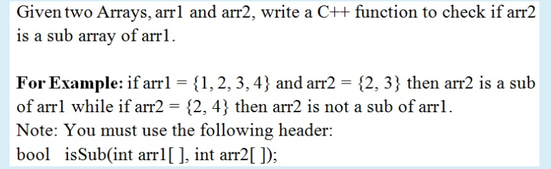 Given two Arrays, arrl and arr2, write a C++ function to check if arr2
is a sub array of arr1.
For Example: if arrl = {1, 2, 3,4} and arr2 = {2, 3} then arr2 is a sub
of arrl while if arr2 = {2, 4} then arr2 is not a sub of arrl.
Note: You must use the following header:
bool isSub(int arr1[ ], int arr2[ ]);
%3D
