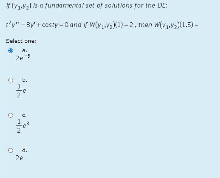 If (V1,V2) is a fundamental set of solutions for the DE:
t?y" - 3y' + costy =0 and if W(v1.V2)(1)=2, then W(v1.V2)(1.5) =
Select one:
а.
2e-5
b.
e
d.
2e
