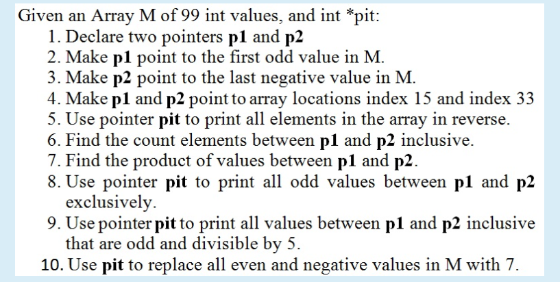 Given an Array M of 99 int values, and int *pit:
1. Declare two pointers p1 and p2
2. Make p1 point to the first odd value in M.
3. Make p2 point to the last negative value in M.
4. Make p1 and p2 point to array locations index 15 and index 33
5. Use pointer pit to print all elements in the array in reverse.
6. Find the count elements between p1 and p2 inclusive.
7. Find the product of values between p1 and p2.
8. Use pointer pit to print all odd values between p1 and p2
exclusively.
9. Use pointer pit to print all values between p1 and p2 inclusive
that are odd and divisible by 5.
10. Use pit to replace all even and negative values in M with 7.
