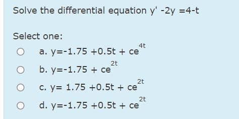 Solve the differential equation y' -2y =4-t
Select one:
4t
a. y=-1.75 +0.5t + ce
2t
O b. y=-1.75 + ce
2t
c. y= 1.75 +0.5t + ce
2t
d. y=-1.75 +0.5t + ce
