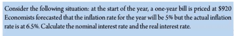 Consider the following situation: at the start of the year, a one-year bill is priced at $920
Economists forecasted that the inflation rate for the year will be 5% but the actual inflation
rate is at 6.5%. Calculate the nominal interest rate and the real interest rate.
