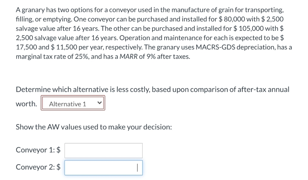 A granary has two options for a conveyor used in the manufacture of grain for transporting,
filling, or emptying. One conveyor can be purchased and installed for $ 80,000 with $ 2,500
salvage value after 16 years. The other can be purchased and installed for $ 105,000 with $
2,500 salvage value after 16 years. Operation and maintenance for each is expected to be $
17,500 and $ 11,500 per year, respectively. The granary uses MACRS-GDS depreciation, has a
marginal tax rate of 25%, and has a MARR of 9% after taxes.
Determine which alternative is less costly, based upon comparison of after-tax annual
worth.
Alternative 1
Show the AW values used to make your decision:
Conveyor 1: $
Conveyor 2: $
