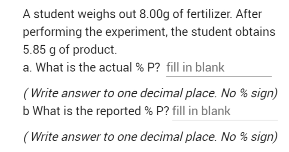 A student weighs out 8.00g of fertilizer. After
performing the experiment, the student obtains
5.85 g of product.
a. What is the actual % P? fill in blank
(Write answer to one decimal place. No % sign)
b What is the reported % P? fill in blank
(Write answer to one decimal place. No % sign)
