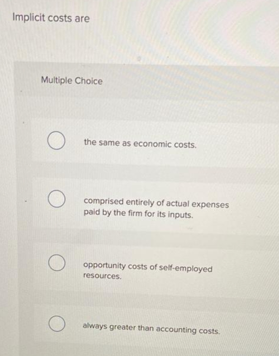 Implicit costs are
Multiple Choice
the same as economic costs.
comprised entirely of actual expenses
paid by the firm for its inputs.
opportunity costs of self-employed
resources.
always greater than accounting costs.
