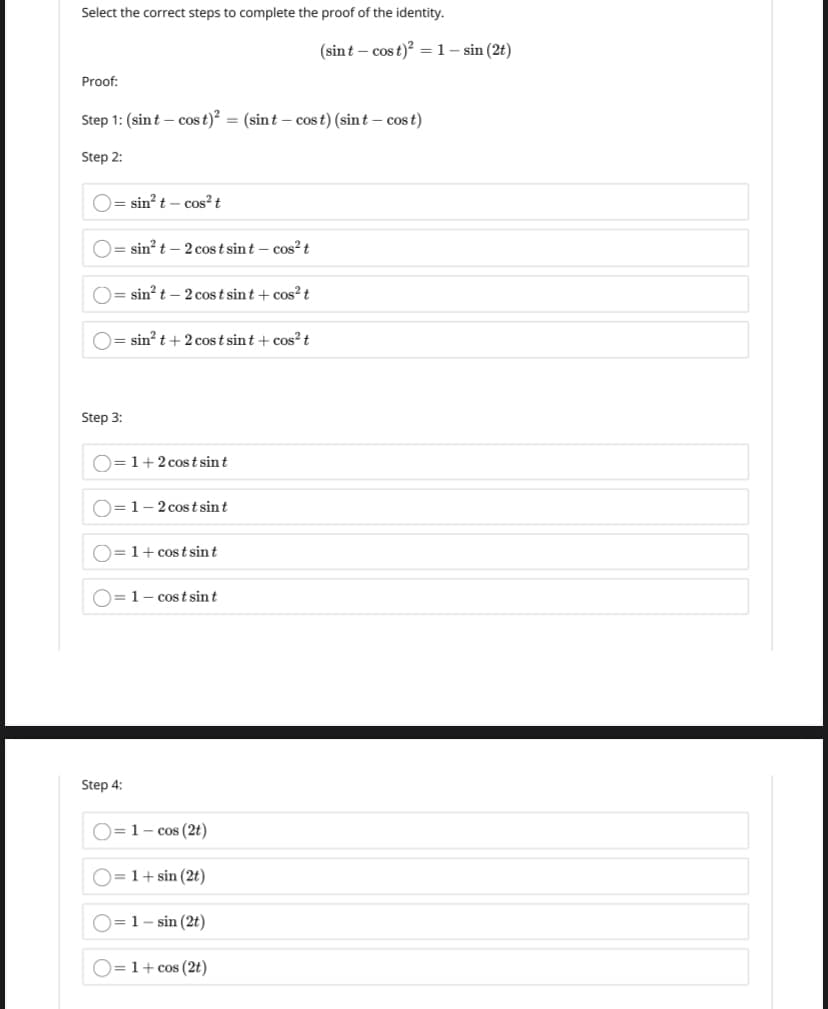 Select the correct steps to complete the proof of the identity.
(sint – cos t)? = 1- sin (2t)
Proof:
Step 1: (sint – cos t) = (sint – cost) (sint – cost)
Step 2:
O= sin? t – cos? t
sin? t – 2 cos t sint – cos?t
O= sin? t – 2 cost sint + cos?t
O= sin? t + 2 cos t sint + cos?t
Step 3:
D=1+2 cost sin t
)=1-2 costsint
O=1+ cost sint
O=1- cost sint
Step 4:
O=1- cos (2t)
1+ sin (2t)
)= 1- sin (2t)
)=1+ cos (2t)
