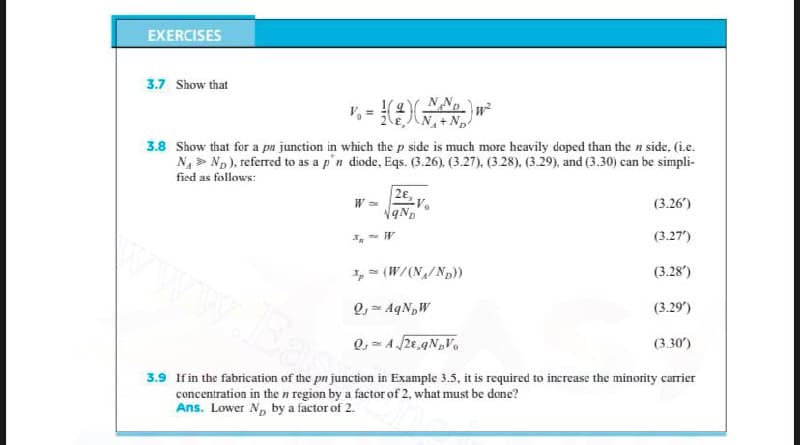 EXERCISES
3.7 Show that
NNp
N+N
3.8 Show that for a pn junction in which the p side is much more heavily doped than the n side, (i.c.
N, > Np), referred to as a p'n diode, Eqs. (3.26). (3.27), (3.28), (3.29), and (3.30) can be simpli-
fied as follows:
2€,
W
(3.26')
(3.27')
I, (W/(N/Np))
(3.28')
Q, = AqNpW
(3.29)
(3.30')
3.9 If in the fabrication of the pn junction in Example 3.5, it is required to increase the minority carrier
concentration in the n region by a factor of 2, what must be done?
Ans. Lower Np by a factor of 2.
