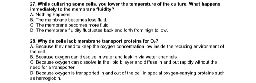 27. While culturing some cells, you lower the temperature of the culture. What happens
immediately to the membrane fluidity?
A. Nothing happens.
B. The membrane becomes less fluid.
C. The membrane becomes more fluid.
D. The membrane fluidity fluctuates back and forth from high to low.
28. Why do cells lack membrane transport proteins for O₂?
A. Because they need to keep the oxygen concentration low inside the reducing environment of
the cell.
B. Because oxygen can dissolve in water and leak in via water channels.
C. Because oxygen can dissolve in the lipid bilayer and diffuse in and out rapidly without the
need for a transporter.
D. Because oxygen is transported in and out of the cell in special oxygen-carrying proteins such
as hemoglobin.