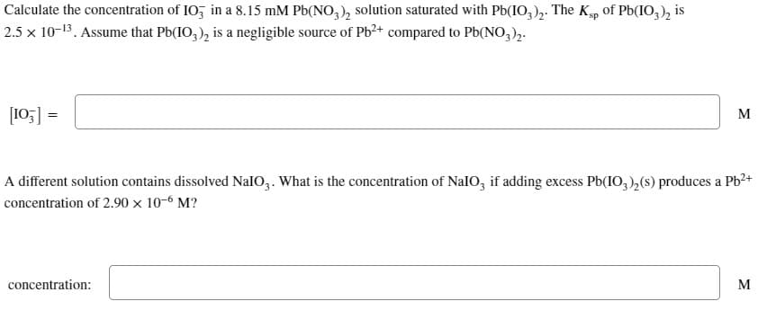 Calculate the concentration of IO3 in a 8.15 mM Pb(NO3)₂ solution saturated with Pb(IO3)2. The Ksp of Pb(103)2 is
2.5 x 10-13. Assume that Pb(IO3)₂ is a negligible source of Pb²+ compared to Pb(NO3)2-
[103] =
M
A different solution contains dissolved NalO3. What is the concentration of NaIO, if adding excess Pb(IO3)₂(s) produces a Pb²+
concentration of 2.90 x 10-6 M?
concentration:
M