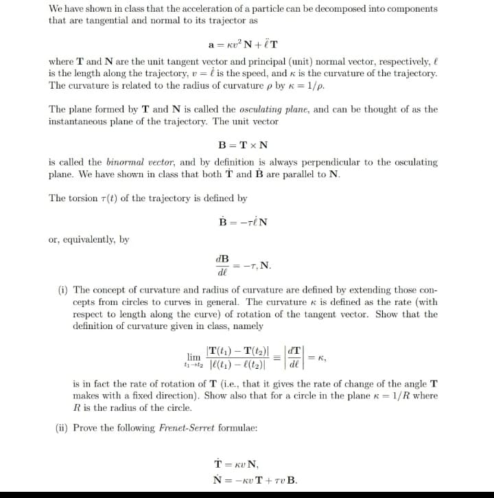 We have shown in class that the acceleration of a particle can be decomposed into components
that are tangential and normal to its trajector as
a = kv²N+ÏT
where T and N are the unit tangent vector and principal (unit) normal vector, respectively,
is the length along the trajectory, v = is the speed, and is the curvature of the trajectory.
The curvature is related to the radius of curvature p by k = 1/p.
The plane formed by T and N is called the osculating plane, and can be thought of as the
instantaneous plane of the trajectory. The unit vector
B = TX N
is called the binormal vector, and by definition is always perpendicular to the osculating
plane. We have shown in class that both T and B are parallel to N.
The torsion r(t) of the trajectory is defined by
or, equivalently, by
B = -TIN
dB
de
= -T, N.
(i) The concept of curvature and radius of curvature are defined by extending those con-
cepts from circles to curves in general. The curvature & is defined as the rate (with
respect to length along the curve) of rotation of the tangent vector. Show that the
definition of curvature given in class, namely
|T(t₁) - T(t₂)|
lim
t₁-t₂|l(t₁) -l(t₂)|
d'T
de
= K,
is in fact the rate of rotation of T (i.e., that it gives the rate of change of the angle T
makes with a fixed direction). Show also that for a circle in the plane = 1/R where
R is the radius of the circle.
(ii) Prove the following Frenet-Serret formulae:
T = KUN,
N=-KUT + TUB.