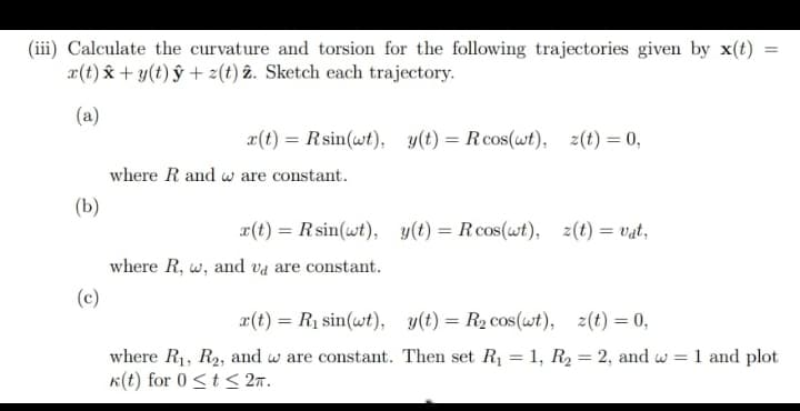 (iii) Calculate the curvature and torsion for the following trajectories given by x(t)
x(t) x + y(t) ŷ + z(t) 2. Sketch each trajectory.
(a)
(b)
(c)
x(t) = Rsin(wt), y(t) = R cos(wt), z(t) = 0,
where R and w are constant.
r(t) = Rsin(wt), y(t) = Rcos(wt), z(t) = vat,
where R, w, and va are constant.
=
x(t) = R₁ sin(wt),
y(t) = R₂ cos(wt), z(t) = 0,
where R₁, R₂, and w are constant. Then set R₁ = 1, R₂ = 2, and w = 1 and plot
k(t) for 0 ≤ t ≤ 2π.