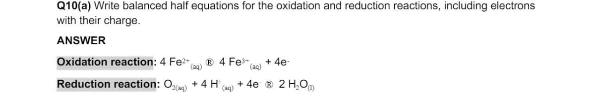Q10(a) Write balanced half equations for the oxidation and reduction reactions, including electrons
with their charge.
ANSWER
Oxidation reaction: 4 Fe²+
(aq)
Ⓡ 4 Fe³+ + 4e-
(aq)
Reduction reaction: O₂(aq) + 4 H
(aq)
+ 4e-Ⓡ® 2 H₂O(1)