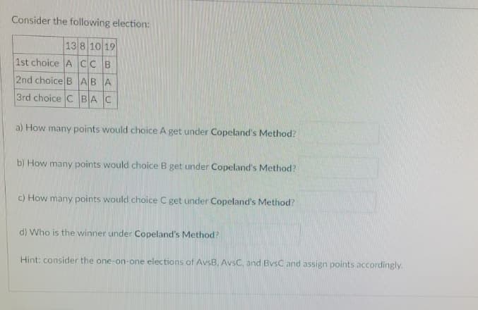 Consider the following election:
13 8 10 19
1st choice ACC B
2nd choice BABA
3rd choice C BAC
a) How many points would choice A get under Copeland's Method?
b) How many points would choice B get under Copeland's Method?
c) How many points would choice C get under Copeland's Method?
d) Who is the winner under Copeland's Method?
Hint: consider the one-on-one elections of AvsB. AvsC, and BvsC and assign points accordingly.