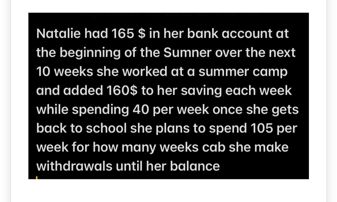 Natalie had 165 $ in her bank account at
the beginning of the Sumner over the next
10 weeks she worked at a summer camp
and added 160$ to her saving each week
while spending 40 per week once she gets
back to school she plans to spend 105 per
week for how many weeks cab she make
withdrawals until her balance