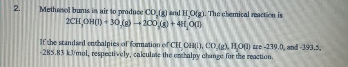 2.
Methanol burns in air to produce CO₂(g) and H₂O(g). The chemical reaction is
2CH₂OH(1) + 30₂(g) → 2CO₂(g) + 4H₂O(l)
If the standard enthalpies of formation of CH₂OH(1), CO₂(g), H₂O(l) are -239.0, and -393.5,
-285.83 kJ/mol, respectively, calculate the enthalpy change for the reaction.