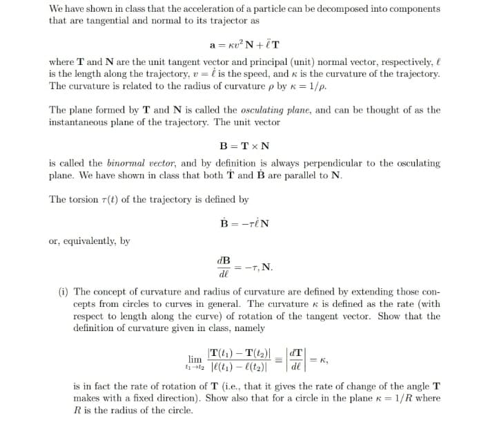 We have shown in class that the acceleration of a particle can be decomposed into components
that are tangential and normal to its trajector as
a = kv²N+ÏT
where T and N are the unit tangent vector and principal (unit) normal vector, respectively,
is the length along the trajectory, v = is the speed, and is the curvature of the trajectory.
The curvature is related to the radius of curvature p by k = 1/p.
The plane formed by T and N is called the osculating plane, and can be thought of as the
instantaneous plane of the trajectory. The unit vector
B = TX N
is called the binormal vector, and by definition is always perpendicular to the osculating
plane. We have shown in class that both T and B are parallel to N.
The torsion r(t) of the trajectory is defined by
B = -TIN
or, equivalently, by
dB
de
= -T, N.
(i) The concept of curvature and radius of curvature are defined by extending those con-
cepts from circles to curves in general. The curvature & is defined as the rate (with
respect to length along the curve) of rotation of the tangent vector. Show that the
definition of curvature given in class, namely
|T(t₁) - T(t₂)|
lim
t₁-t₂|l(t₁) -l(t₂)|
d'T
de
= K₂
is in fact the rate of rotation of T (i.e., that it gives the rate of change of the angle T
makes with a fixed direction). Show also that for a circle in the plane x = 1/R where
R is the radius of the circle.