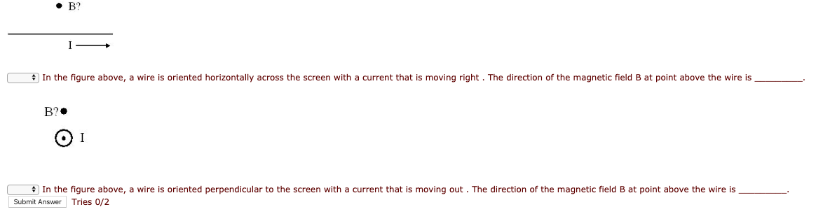 • B?
* In the figure above, a wire is oriented horizontally across the screen with a current that is moving right. The direction of the magnetic field B at point above the wire is
B?•
* In the figure above, a wire is oriented perpendicular to the screen with a current that is moving out . The direction of the magnetic field B at point above the wire is
Submit Answer Tries 0/2
