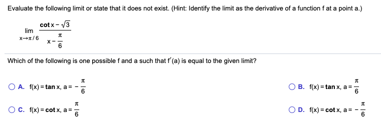Evaluate the following limit or state that it does not exist. (Hint: Identify the limit as the derivative of a function f at a point a.)
lim
cotx- V3
X-
Which of the following is one possible f and a such that f'(a) is equal to the given limit?
O A. f(x) = tan x, a = -
O B. f(x) = tan x, a =
6.
O c. f(x) = cot x, a =
O D. f(x) = cot x, a
6.
