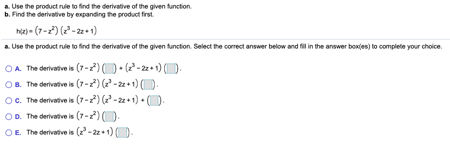 a. Use the product rule to find the derivative of the given function.
b. Find the derivative by expanding the product first.
h(z) = (7-z2) (z3 - 2z + 1)
a. Use the product rule to find the derivative of the given function. Select the correct answer below and fill in the answer box(es) to complete your choice.
O A. The derivative is (7-z2)
B. The derivative is (7-2) (23 - 2z+ 1) O.
c. The derivative is (7-22) (23 - 2z + 1) + (D
+ (z° - 2z + 1) (O.
D. The derivative is (7-2) (D.
E. The derivative is (z° - 2z + 1) (O.
