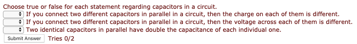 Choose true or false for each statement regarding capacitors in a circuit.
* If you connect two different capacitors in parallel in a circuit, then the charge on each of them is different.
If you connect two different capacitors in parallel in a circuit, then the voltage across each of them is different.
9 Two identical capacitors in parallel have double the capacitance of each individual one.
Submit Answer Tries 0/2
