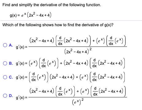 Find and simplify the derivative of the following function.
g(x) = e * (2x2 - 4x + 4)
Which of the following shows how to find the derivative of g(x)?
(2x² - 4x + 4) (2x² - 4x+4) ] + (e*)[ (e*)]
g'(x) =
OA.
2
(2x2 - 4x + 4)
O B. gʻx) = (e*) (e*) + (2x² - 4x + 4) [ (2x² - 4x + 4)
Oc. gʻk) = (e*)] (2x² - 4x + 4) + (e*) [ (2x² - 4x +
-4x+4)(e*)] + (e*) ( 2
(e*)?
O D. g'(x) =
