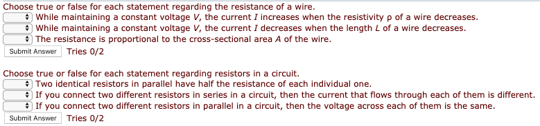 Choose true or false for each statement regarding the resistance of a wire.
* While maintaining a constant voltage V, the current I increases when the resistivity p of a wire decreases.
* While maintaining a constant voltage V, the current I decreases when the length L of a wire decreases.
* The resistance is proportional to the cross-sectional area A of the wire.
Submit Answer Tries 0/2
Choose true or false for each statement regarding resistors in a circuit.
* Two identical resistors in parallel have half the resistance of each individual one.
+ If you connect two different resistors in series in a circuit, then the current that flows through each of them is different.
* If you connect two different resistors in parallel in a circuit, then the voltage across each of them is the same.
Submit Answer Tries 0/2
